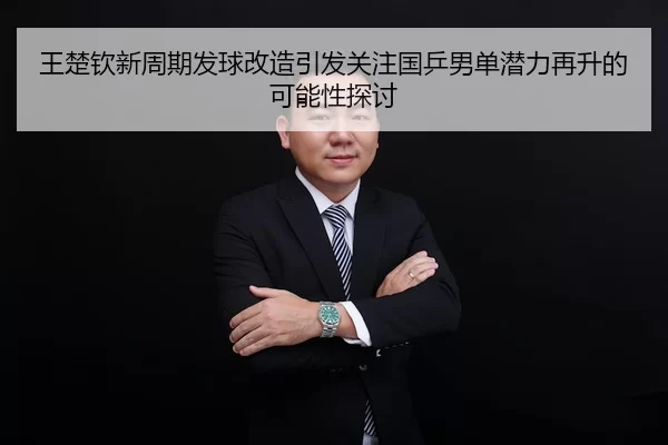 王楚钦新周期发球改造引发关注国乒男单潜力再升的可能性探讨