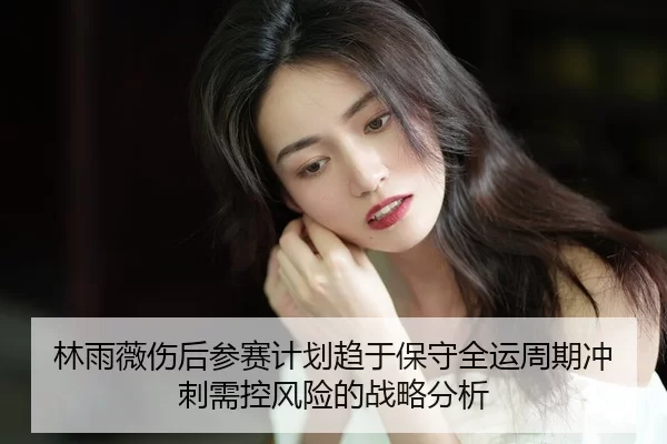林雨薇伤后参赛计划趋于保守全运周期冲刺需控风险的战略分析