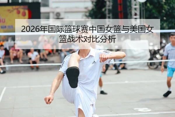 2026年国际篮球赛中国女篮与美国女篮战术对比分析