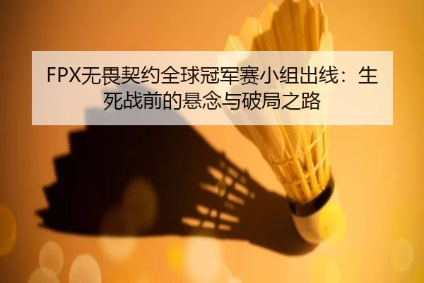 FPX无畏契约全球冠军赛小组出线：生死战前的悬念与破局之路