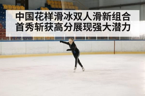 中国花样滑冰双人滑新组合首秀斩获高分展现强大潜力