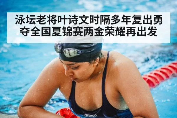 泳坛老将叶诗文时隔多年复出勇夺全国夏锦赛两金荣耀再出发