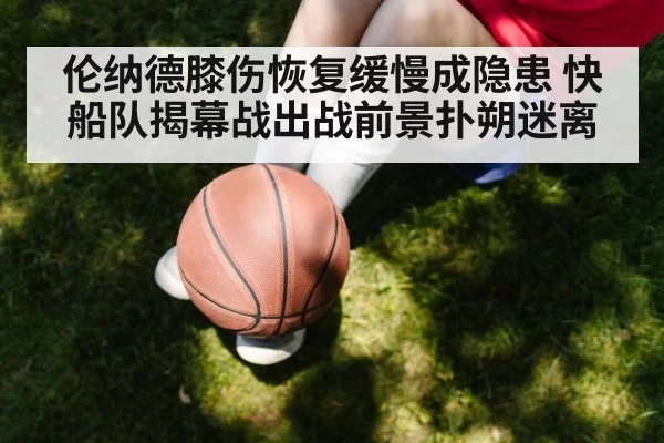 伦纳德膝伤恢复缓慢成隐患 快船队揭幕战出战前景扑朔迷离