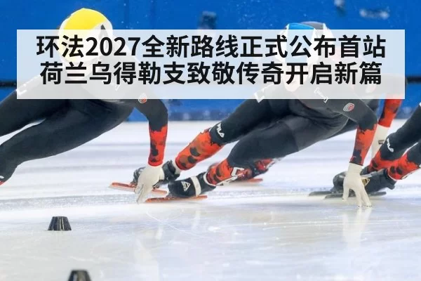 环法2027全新路线正式公布首站荷兰乌得勒支致敬传奇开启新篇