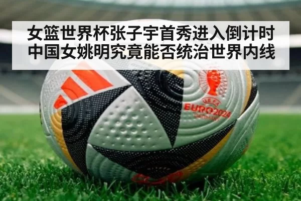 女篮世界杯张子宇首秀进入倒计时中国女姚明究竟能否统治世界内线